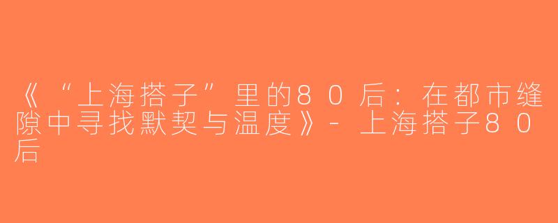 《“上海搭子”里的80后：在都市缝隙中寻找默契与温度》-上海搭子80后