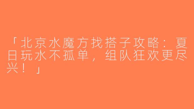 「北京水魔方找搭子攻略：夏日玩水不孤单，组队狂欢更尽兴！」