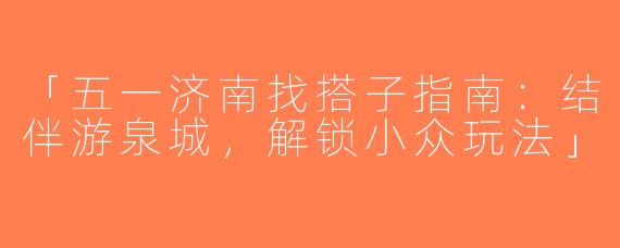「五一济南找搭子指南：结伴游泉城，解锁小众玩法」