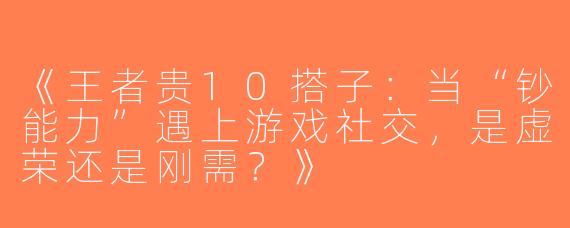 《王者贵10搭子：当“钞能力”遇上游戏社交，是虚荣还是刚需？》