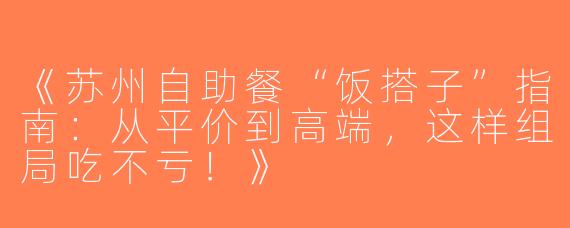 《苏州自助餐“饭搭子”指南：从平价到高端，这样组局吃不亏！》