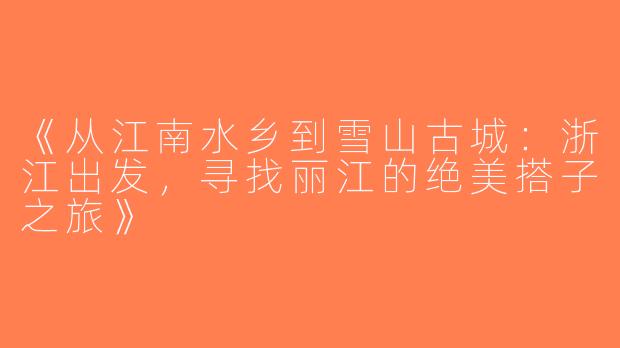 《从江南水乡到雪山古城：浙江出发，寻找丽江的绝美搭子之旅》