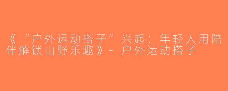 《“户外运动搭子”兴起：年轻人用陪伴解锁山野乐趣》-户外运动搭子