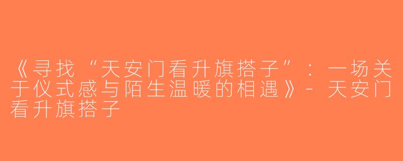 《寻找“天安门看升旗搭子”：一场关于仪式感与陌生温暖的相遇》-天安门看升旗搭子
