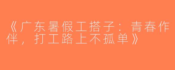 《广东暑假工搭子：青春作伴，打工路上不孤单》