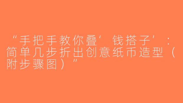 “手把手教你叠‘钱搭子’：简单几步折出创意纸币造型（附步骤图）”