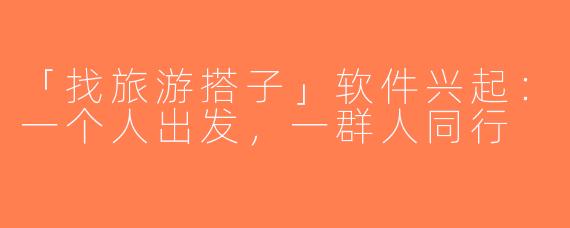 「找旅游搭子」软件兴起：一个人出发，一群人同行