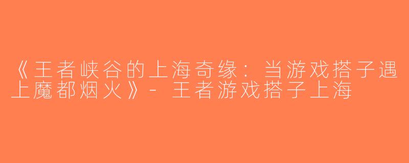 《王者峡谷的上海奇缘：当游戏搭子遇上魔都烟火》-王者游戏搭子上海