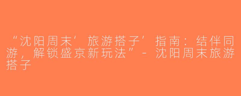 “沈阳周末‘旅游搭子’指南：结伴同游，解锁盛京新玩法”-沈阳周末旅游搭子