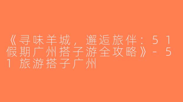《寻味羊城，邂逅旅伴：51假期广州搭子游全攻略》-51旅游搭子广州