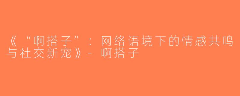 《“啊搭子”：网络语境下的情感共鸣与社交新宠》-啊搭子