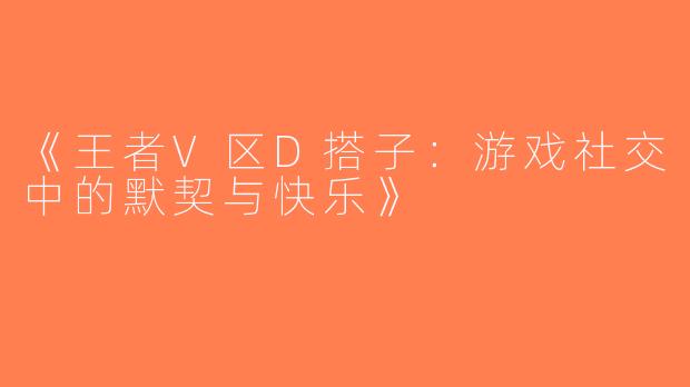 《王者V区D搭子：游戏社交中的默契与快乐》