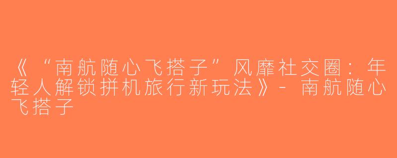 《“南航随心飞搭子”风靡社交圈：年轻人解锁拼机旅行新玩法》-南航随心飞搭子