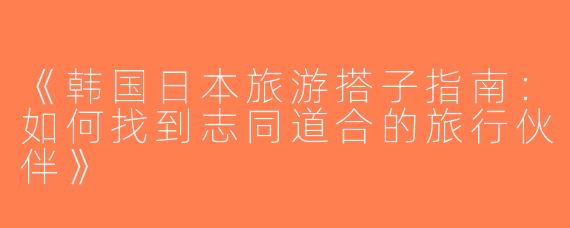 《韩国日本旅游搭子指南：如何找到志同道合的旅行伙伴》