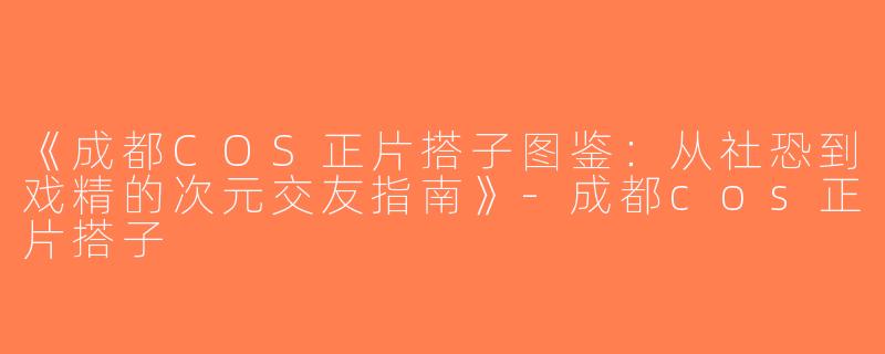 《成都COS正片搭子图鉴：从社恐到戏精的次元交友指南》-成都cos正片搭子