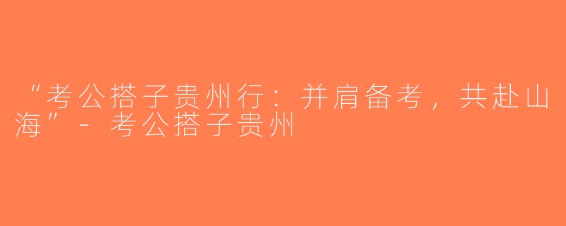 “考公搭子贵州行：并肩备考，共赴山海”-考公搭子贵州