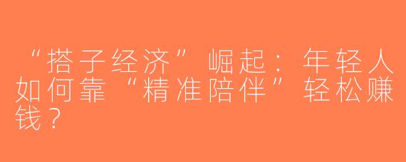 “搭子经济”崛起：年轻人如何靠“精准陪伴”轻松赚钱？