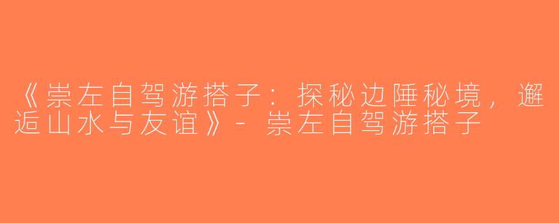 《崇左自驾游搭子：探秘边陲秘境，邂逅山水与友谊》-崇左自驾游搭子
