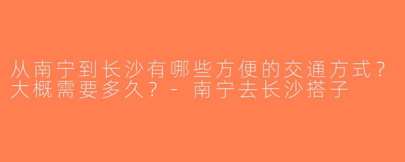 从南宁到长沙有哪些方便的交通方式？大概需要多久？-南宁去长沙搭子