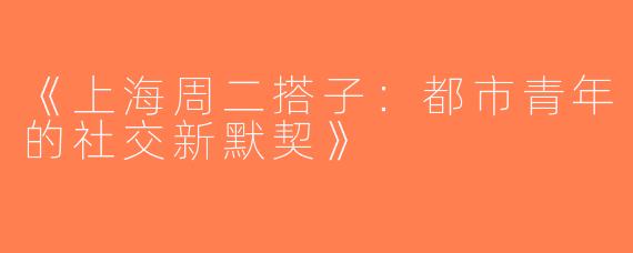 《上海周二搭子：都市青年的社交新默契》
