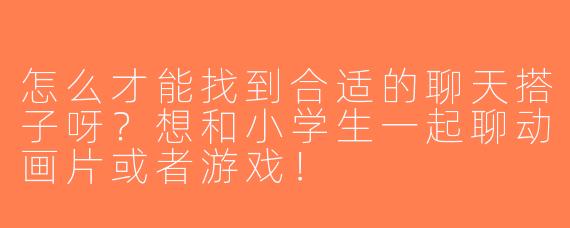 怎么才能找到合适的聊天搭子呀？想和小学生一起聊动画片或者游戏！