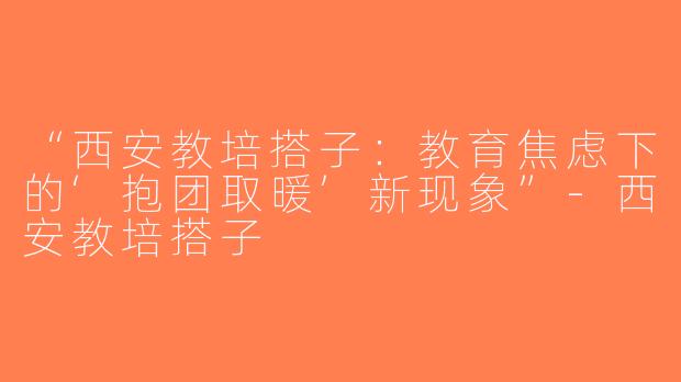 “西安教培搭子：教育焦虑下的‘抱团取暖’新现象”-西安教培搭子