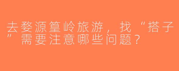 去婺源篁岭旅游，找“搭子”需要注意哪些问题？