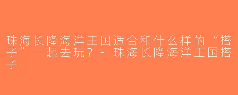 珠海长隆海洋王国适合和什么样的“搭子”一起去玩？-珠海长隆海洋王国搭子
