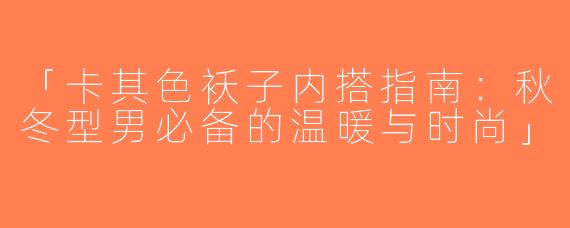 「卡其色袄子内搭指南：秋冬型男必备的温暖与时尚」