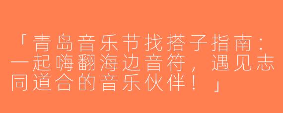 「青岛音乐节找搭子指南：一起嗨翻海边音符，遇见志同道合的音乐伙伴！」