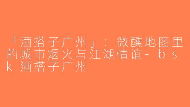 「酒搭子广州」：微醺地图里的城市烟火与江湖情谊-bsk酒搭子广州
