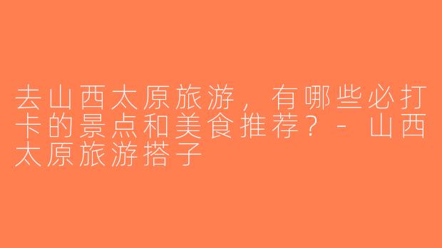 去山西太原旅游，有哪些必打卡的景点和美食推荐？-山西太原旅游搭子