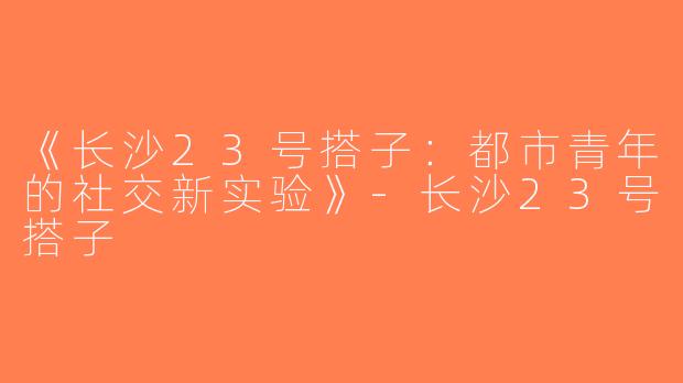《长沙23号搭子：都市青年的社交新实验》-长沙23号搭子