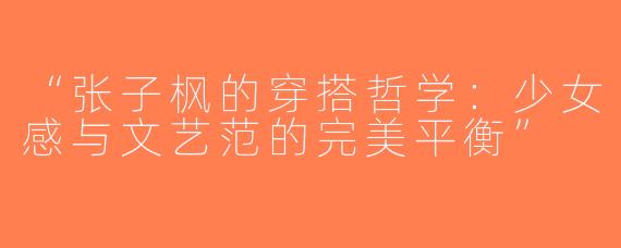 “张子枫的穿搭哲学：少女感与文艺范的完美平衡”