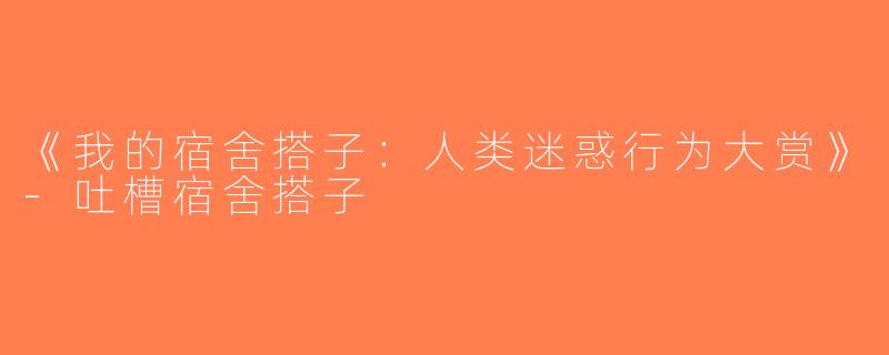 《我的宿舍搭子：人类迷惑行为大赏》-吐槽宿舍搭子