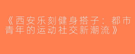 《西安乐刻健身搭子：都市青年的运动社交新潮流》