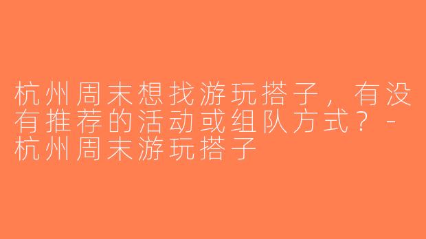 杭州周末想找游玩搭子，有没有推荐的活动或组队方式？-杭州周末游玩搭子