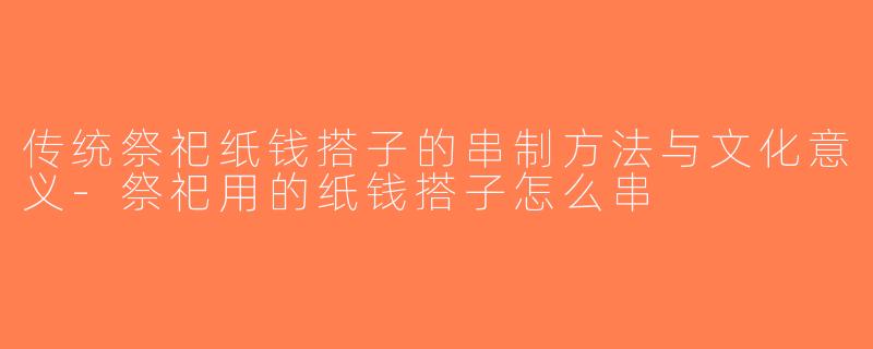 传统祭祀纸钱搭子的串制方法与文化意义-祭祀用的纸钱搭子怎么串