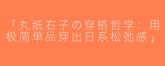 「丸纸右子の穿搭哲学：用极简单品穿出日系松弛感」