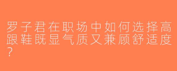 罗子君在职场中如何选择高跟鞋既显气质又兼顾舒适度？