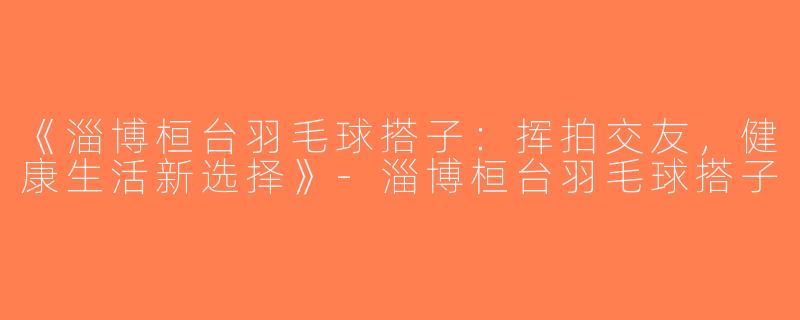 《淄博桓台羽毛球搭子：挥拍交友，健康生活新选择》-淄博桓台羽毛球搭子