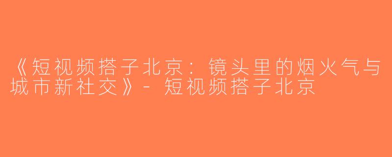 《短视频搭子北京：镜头里的烟火气与城市新社交》-短视频搭子北京