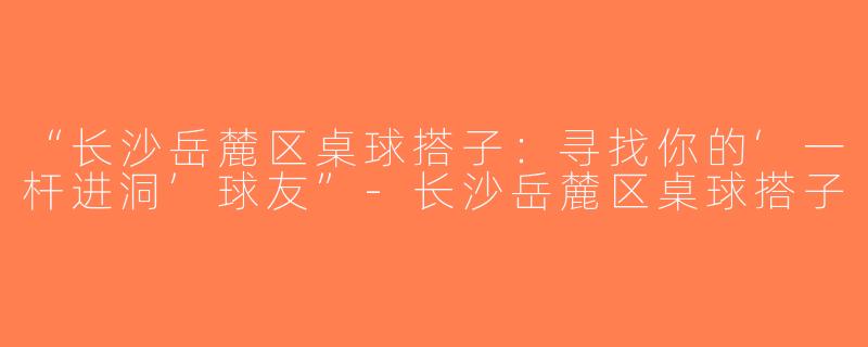 “长沙岳麓区桌球搭子：寻找你的‘一杆进洞’球友”-长沙岳麓区桌球搭子