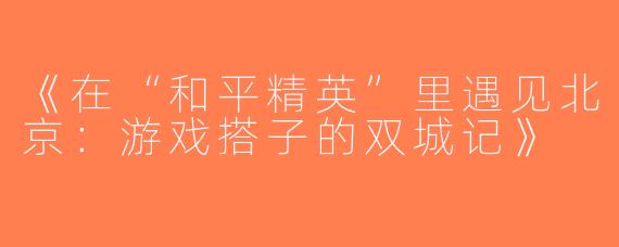 《在“和平精英”里遇见北京：游戏搭子的双城记》