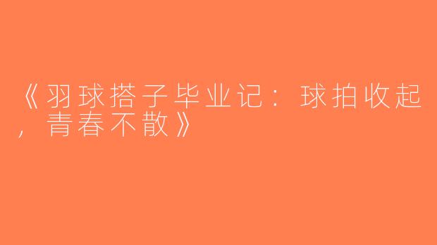 《羽球搭子毕业记：球拍收起，青春不散》