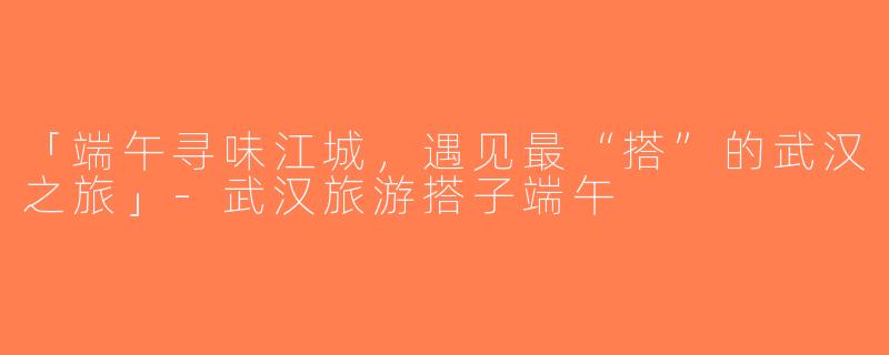 「端午寻味江城，遇见最“搭”的武汉之旅」-武汉旅游搭子端午
