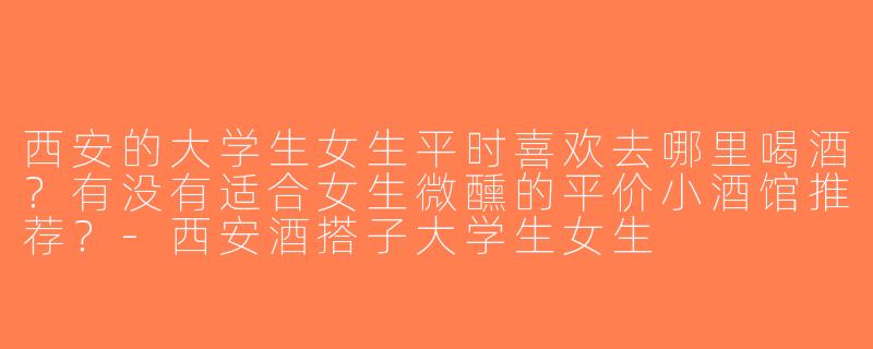 西安的大学生女生平时喜欢去哪里喝酒？有没有适合女生微醺的平价小酒馆推荐？-西安酒搭子大学生女生