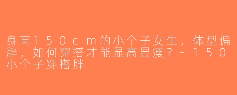 身高150cm的小个子女生，体型偏胖，如何穿搭才能显高显瘦？-150小个子穿搭胖
