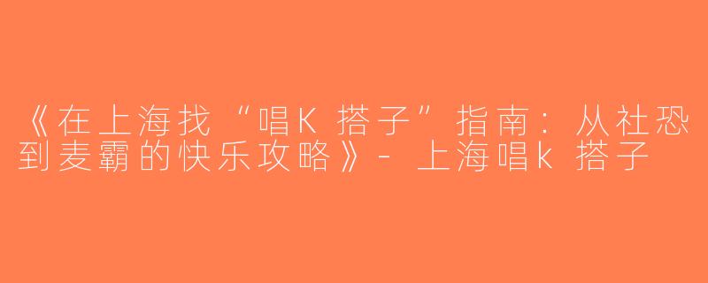 《在上海找“唱K搭子”指南：从社恐到麦霸的快乐攻略》-上海唱k搭子