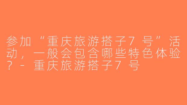 参加“重庆旅游搭子7号”活动，一般会包含哪些特色体验？-重庆旅游搭子7号